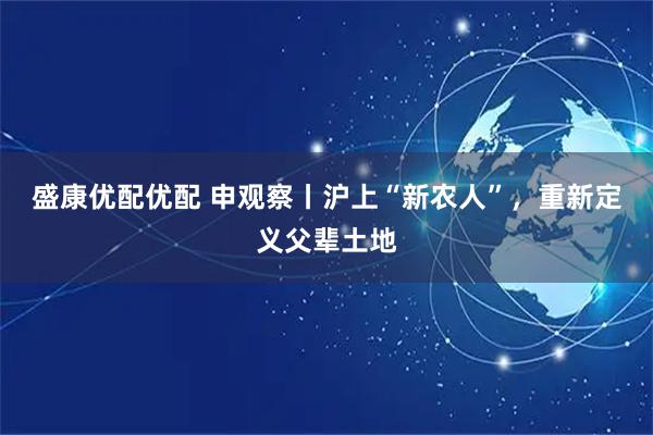 盛康优配优配 申观察丨沪上“新农人”，重新定义父辈土地