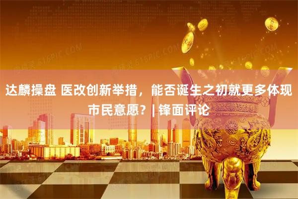 达麟操盘 医改创新举措，能否诞生之初就更多体现市民意愿？| 锋面评论