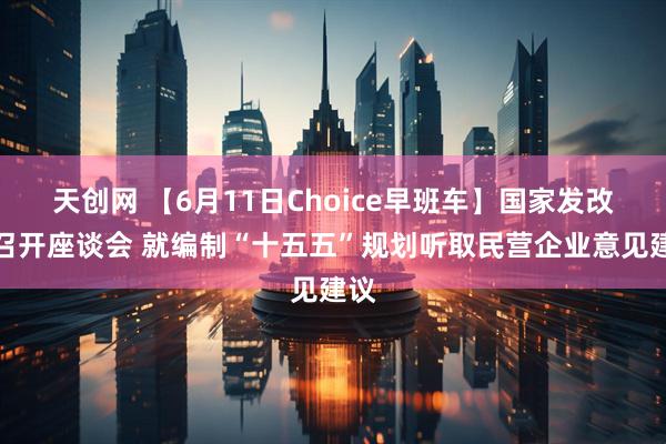 天创网 【6月11日Choice早班车】国家发改委召开座谈会 就编制“十五五”规划听取民营企业意见建议