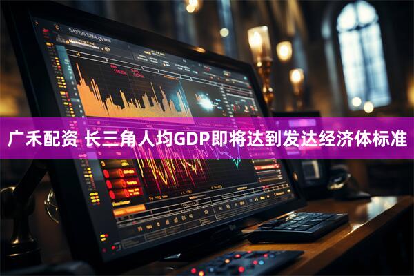 广禾配资 长三角人均GDP即将达到发达经济体标准