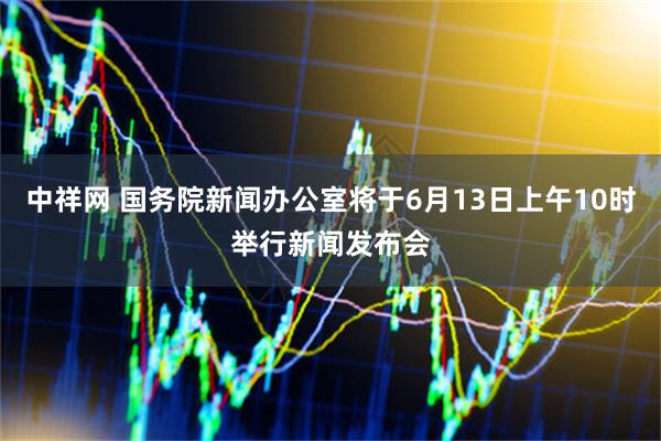 中祥网 国务院新闻办公室将于6月13日上午10时举行新闻发布会