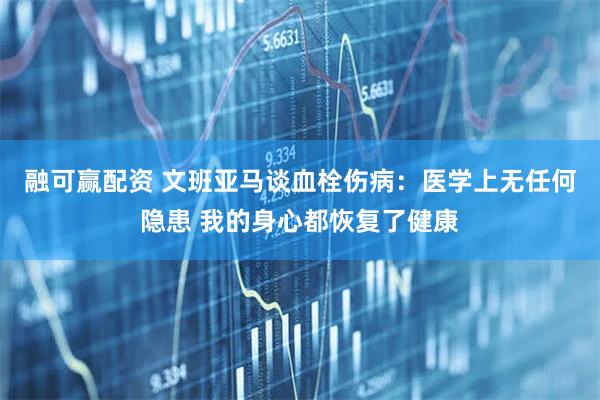 融可赢配资 文班亚马谈血栓伤病：医学上无任何隐患 我的身心都恢复了健康
