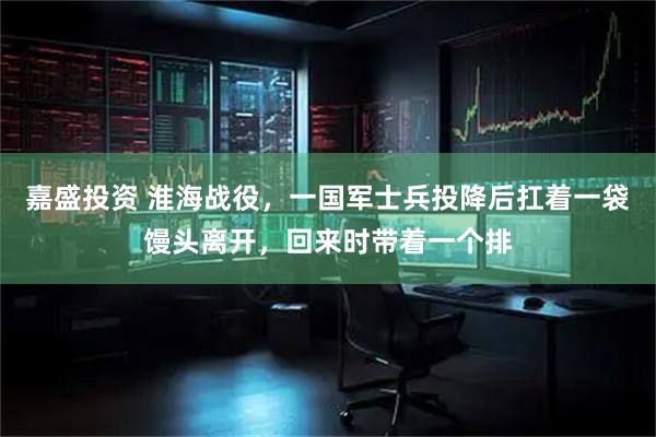 嘉盛投资 淮海战役，一国军士兵投降后扛着一袋馒头离开，回来时带着一个排