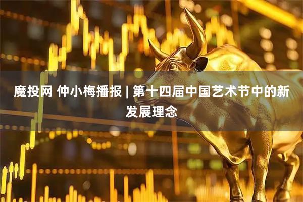 魔投网 仲小梅播报 | 第十四届中国艺术节中的新发展理念