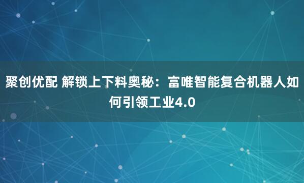 聚创优配 解锁上下料奥秘：富唯智能复合机器人如何引领工业4.0