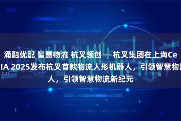 涌融优配 智慧物流 杭叉领创——杭叉集团在上海CeMAT ASIA 2025发布杭叉首款物流人形机器人，引领智慧物流新纪元
