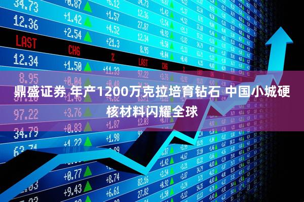 鼎盛证券 年产1200万克拉培育钻石 中国小城硬核材料闪耀全球