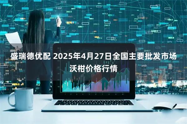 盛瑞德优配 2025年4月27日全国主要批发市场沃柑价格行情