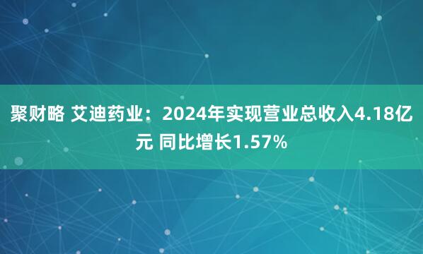 聚财略 艾迪药业：2024年实现营业总收入4.18亿元 同比增长1.57%