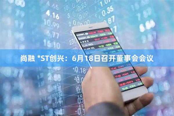 尚融 *ST创兴：6月18日召开董事会会议