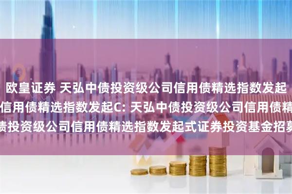 欧皇证券 天弘中债投资级公司信用债精选指数发起A,天弘中债投资级公司信用债精选指数发起C: 天弘中债投资级公司信用债精选指数发起式证券投资基金招募说明书