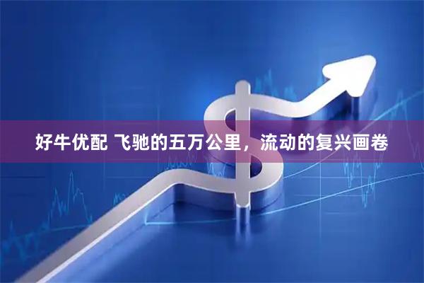 好牛优配 飞驰的五万公里，流动的复兴画卷