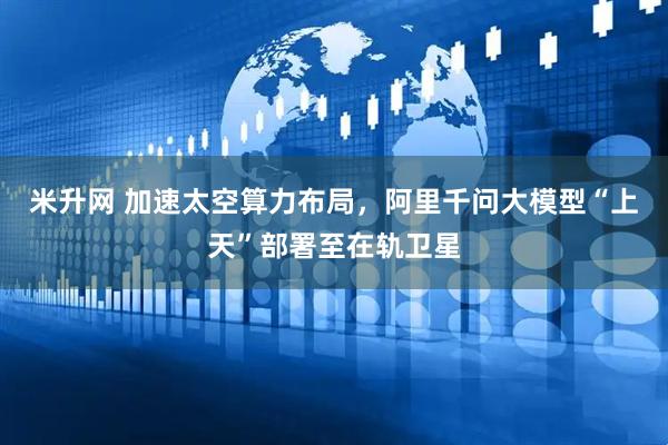 米升网 加速太空算力布局，阿里千问大模型“上天”部署至在轨卫星
