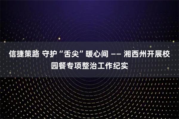 信捷策路 守护“舌尖”暖心间 —— 湘西州开展校园餐专项整治工作纪实