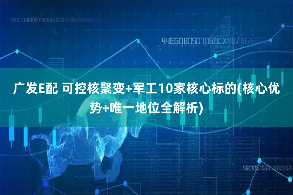 广发E配 可控核聚变+军工10家核心标的(核心优势+唯一地位全解析)