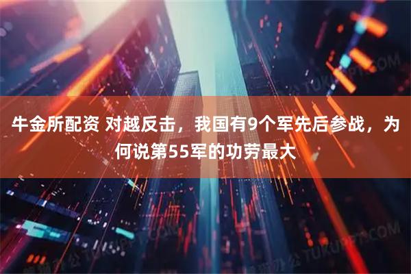 牛金所配资 对越反击，我国有9个军先后参战，为何说第55军的功劳最大