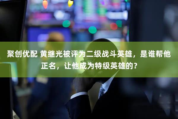 聚创优配 黄继光被评为二级战斗英雄，是谁帮他正名，让他成为特级英雄的？