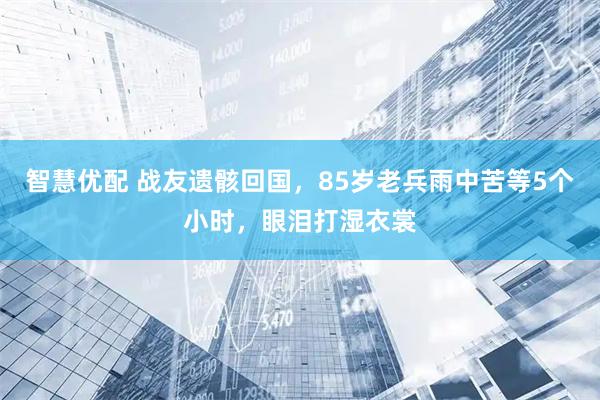 智慧优配 战友遗骸回国，85岁老兵雨中苦等5个小时，眼泪打湿衣裳