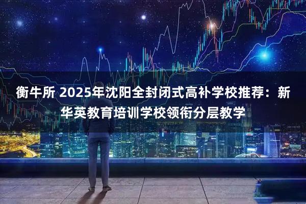 衡牛所 2025年沈阳全封闭式高补学校推荐：新华英教育培训学校领衔分层教学