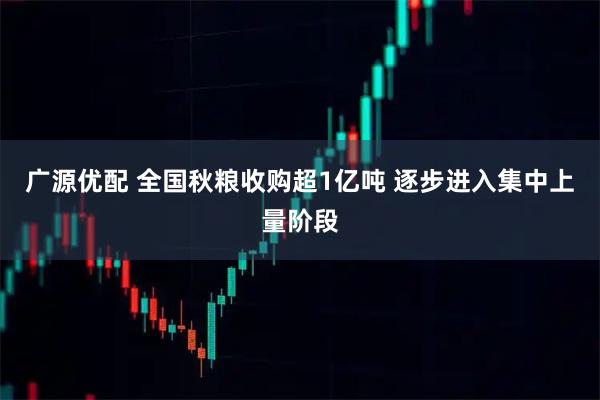 广源优配 全国秋粮收购超1亿吨 逐步进入集中上量阶段