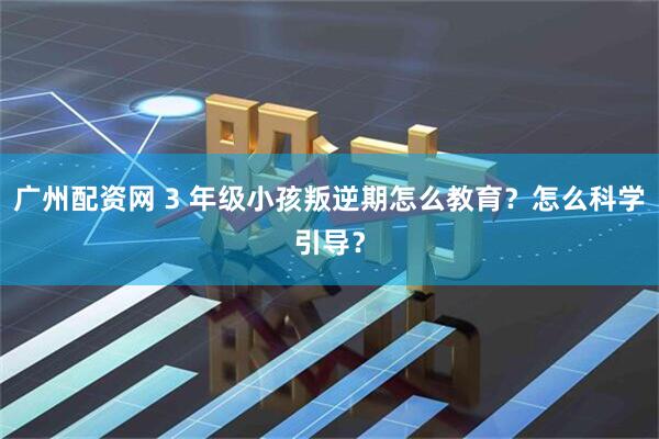 广州配资网 3 年级小孩叛逆期怎么教育？怎么科学引导？
