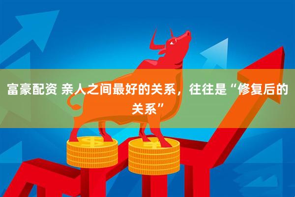 富豪配资 亲人之间最好的关系，往往是“修复后的关系”