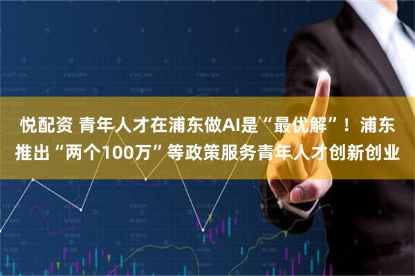 悦配资 青年人才在浦东做AI是“最优解”！浦东推出“两个100万”等政策服务青年人才创新创业